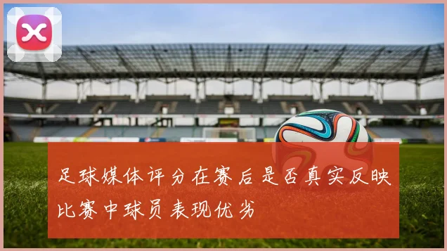 足球媒体评分在赛后是否真实反映比赛中球员表现优劣
