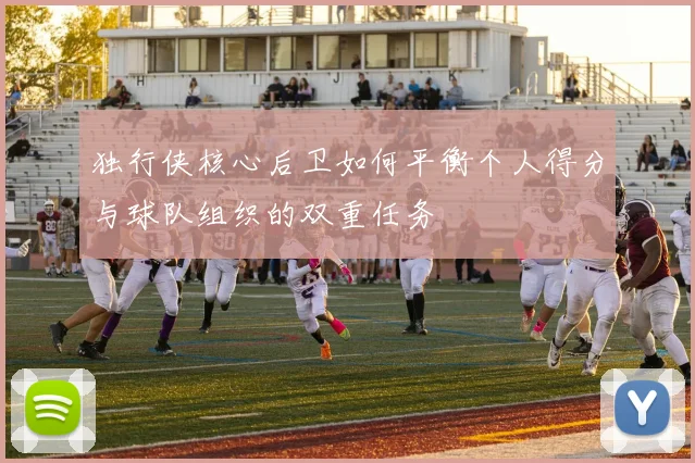 独行侠核心后卫如何平衡个人得分与球队组织的双重任务