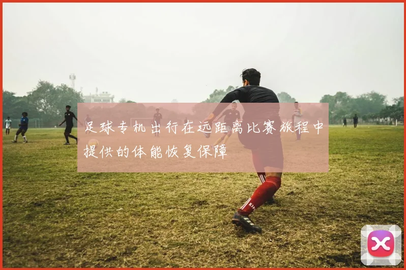 足球专机出行在远距离比赛旅程中提供的体能恢复保障