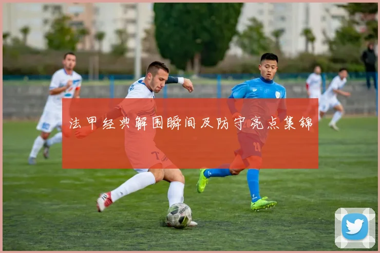 法甲经典解围瞬间及防守亮点集锦