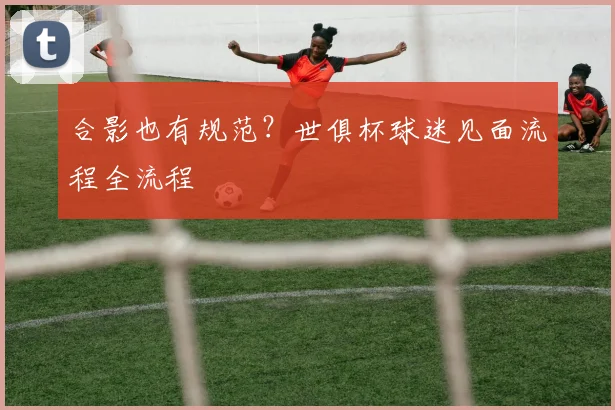 合影也有规范？世俱杯球迷见面流程全流程